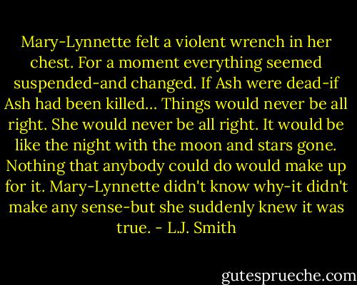 Mary-Lynnette felt a violent wrench in her chest. For a moment everything seemed suspended-and changed.<br />If Ash were dead-if Ash had been killed…<br />Things would never be all right. She would never be all right. It would be like the night with the moon and stars gone. Nothing that anybody could do would make up for it. Mary-Lynnette didn't know why-it didn't make any sense-but she suddenly knew it was true. - L.J. Smith