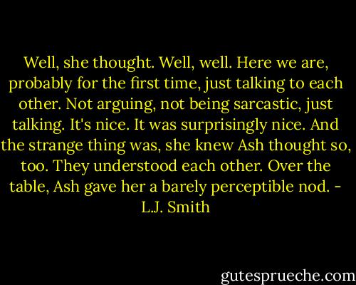 Well, she thought. Well, well. Here we are, probably for the first time, just talking to each other. Not arguing, not being sarcastic, just talking. It's nice.<br />It was surprisingly nice. And the strange thing was, she knew Ash thought so, too. They understood each other. Over the table, Ash gave her a barely perceptible nod. - L.J. Smith