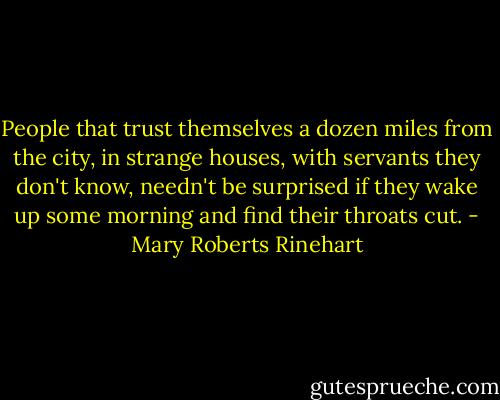 People that trust themselves a dozen miles from the city, in strange houses, with servants they don't know, needn't be surprised if they wake up some morning and find their throats cut. - Mary Roberts Rinehart