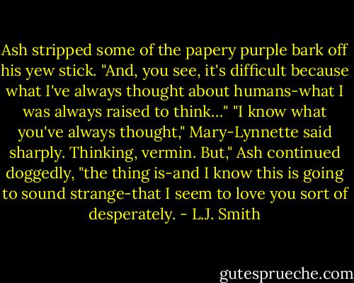 Ash stripped some of the papery purple bark off his yew stick. "And, you see, it's difficult because what I've always thought about humans-what I was always raised to think…"<br />"I know what you've always thought," Mary-Lynnette said sharply. Thinking, vermin.<br />But," Ash continued doggedly, "the thing is-and I know this is going to sound strange-that I seem to love you sort of desperately. - L.J. Smith