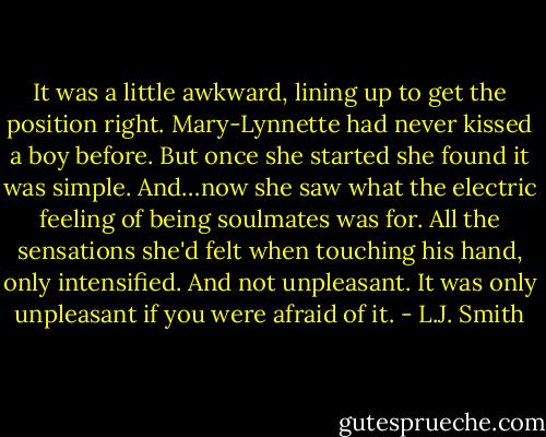 It was a little awkward, lining up to get the position right. Mary-Lynnette had never kissed a boy before. But once she started she found it was simple.<br />And…now she saw what the electric feeling of being soulmates was for. All the sensations she'd felt when touching his hand, only intensified. And not unpleasant. It was only unpleasant if you were afraid of it. - L.J. Smith