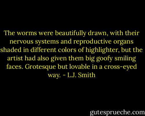 The worms were beautifully drawn, with their nervous systems and reproductive organs shaded in different colors of highlighter, but the artist had also given them big goofy smiling faces. Grotesque but lovable in a cross-eyed way. - L.J. Smith