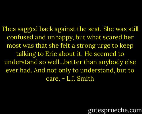 Thea sagged back against the seat. She was still confused and unhappy, but what scared her most was that she felt a strong urge to keep talking to Eric about it. He seemed to understand so well…better than anybody else ever had. And not only to understand, but to care. - L.J. Smith