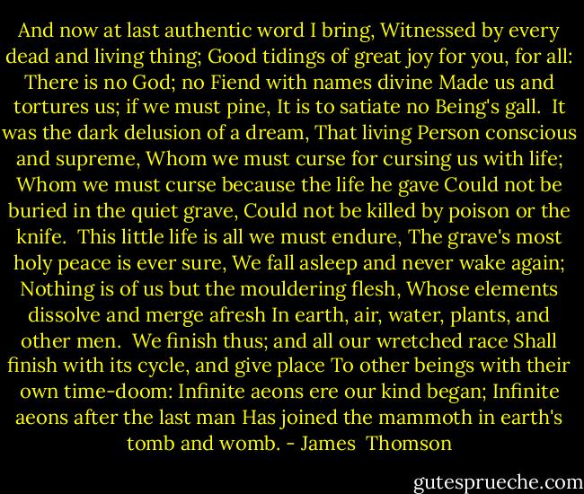 And now at last authentic word I bring,<br />Witnessed by every dead and living thing;<br />Good tidings of great joy for you, for all:<br />There is no God; no Fiend with names divine<br />Made us and tortures us; if we must pine,<br />It is to satiate no Being's gall.<br /><br />It was the dark delusion of a dream,<br />That living Person conscious and supreme,<br />Whom we must curse for cursing us with life;<br />Whom we must curse because the life he gave<br />Could not be buried in the quiet grave,<br />Could not be killed by poison or the knife.<br /><br />This little life is all we must endure,<br />The grave's most holy peace is ever sure,<br />We fall asleep and never wake again;<br />Nothing is of us but the mouldering flesh,<br />Whose elements dissolve and merge afresh<br />In earth, air, water, plants, and other men.<br /><br />We finish thus; and all our wretched race<br />Shall finish with its cycle, and give place<br />To other beings with their own time-doom:<br />Infinite aeons ere our kind began;<br />Infinite aeons after the last man<br />Has joined the mammoth in earth's tomb and womb. - James  Thomson