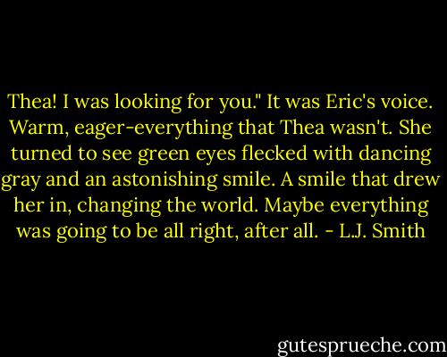 Thea! I was looking for you."<br />It was Eric's voice. Warm, eager-everything that Thea wasn't. She turned to see green eyes flecked with dancing gray and an astonishing smile. A smile that drew her in, changing the world.<br />Maybe everything was going to be all right, after all. - L.J. Smith