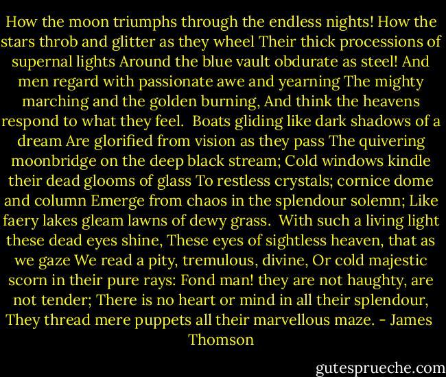 How the moon triumphs through the endless nights!<br />How the stars throb and glitter as they wheel<br />Their thick processions of supernal lights<br />Around the blue vault obdurate as steel!<br />And men regard with passionate awe and yearning<br />The mighty marching and the golden burning,<br />And think the heavens respond to what they feel.<br /><br />Boats gliding like dark shadows of a dream<br />Are glorified from vision as they pass<br />The quivering moonbridge on the deep black stream;<br />Cold windows kindle their dead glooms of glass<br />To restless crystals; cornice dome and column<br />Emerge from chaos in the splendour solemn;<br />Like faery lakes gleam lawns of dewy grass.<br /><br />With such a living light these dead eyes shine,<br />These eyes of sightless heaven, that as we gaze<br />We read a pity, tremulous, divine,<br />Or cold majestic scorn in their pure rays:<br />Fond man! they are not haughty, are not tender;<br />There is no heart or mind in all their splendour,<br />They thread mere puppets all their marvellous maze. - James  Thomson