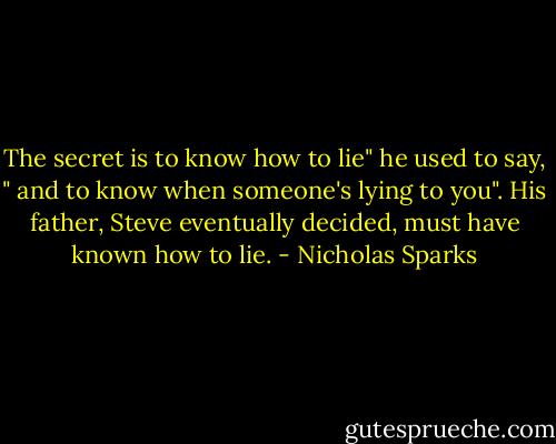 The secret is to know how to lie" he used to say, " and to know when someone's lying to you". His father, Steve eventually decided, must have known how to lie. - Nicholas Sparks