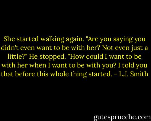 She started walking again. "Are you saying you didn't even want to be with her? Not even just a little?"<br />He stopped. "How could I want to be with her when I want to be with you? I told you that before this whole thing started. - L.J. Smith