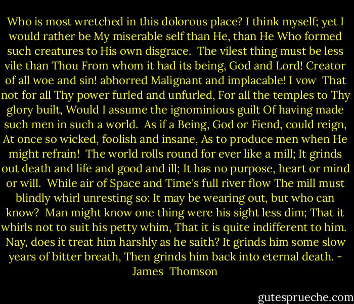 Who is most wretched in this dolorous place?<br />I think myself; yet I would rather be<br />My miserable self than He, than He<br />Who formed such creatures to His own disgrace.<br /><br />The vilest thing must be less vile than Thou<br />From whom it had its being, God and Lord!<br />Creator of all woe and sin! abhorred<br />Malignant and implacable! I vow<br /><br />That not for all Thy power furled and unfurled,<br />For all the temples to Thy glory built,<br />Would I assume the ignominious guilt<br />Of having made such men in such a world.<br /><br />As if a Being, God or Fiend, could reign,<br />At once so wicked, foolish and insane,<br />As to produce men when He might refrain!<br /><br />The world rolls round for ever like a mill;<br />It grinds out death and life and good and ill;<br />It has no purpose, heart or mind or will.<br /><br />While air of Space and Time's full river flow<br />The mill must blindly whirl unresting so:<br />It may be wearing out, but who can know?<br /><br />Man might know one thing were his sight less dim;<br />That it whirls not to suit his petty whim,<br />That it is quite indifferent to him.<br /><br />Nay, does it treat him harshly as he saith?<br />It grinds him some slow years of bitter breath,<br />Then grinds him back into eternal death. - James  Thomson
