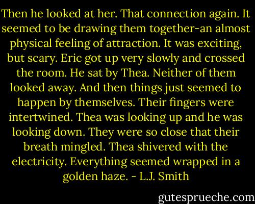 Then he looked at her.<br />That connection again. It seemed to be drawing them together-an almost physical feeling of attraction. It was exciting, but scary.<br />Eric got up very slowly and crossed the room. He sat by Thea. Neither of them looked away.<br />And then things just seemed to happen by themselves. Their fingers were intertwined. Thea was looking up and he was looking down. They were so close that their breath mingled. Thea shivered with the electricity.<br />Everything seemed wrapped in a golden haze. - L.J. Smith