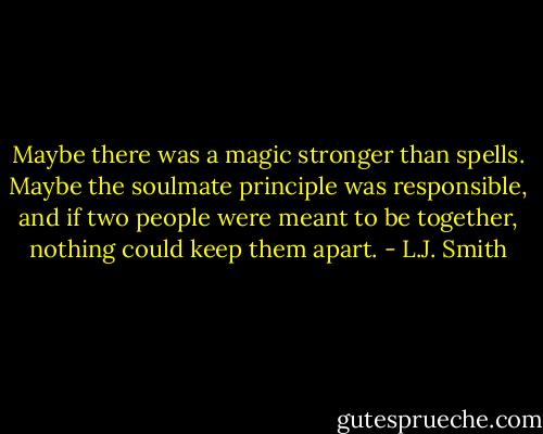 Maybe there was a magic stronger than spells. Maybe the soulmate principle was responsible, and if two people were meant to be together, nothing could keep them apart. - L.J. Smith