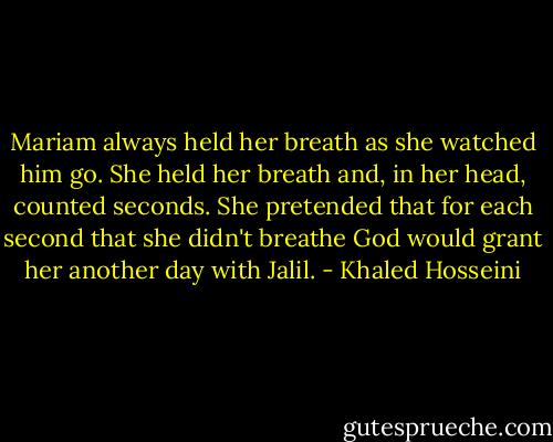 Mariam always held her breath as she watched him go. She held her breath and, in her head, counted seconds. She pretended that for each second that she didn't breathe God would grant her another day with Jalil. - Khaled Hosseini