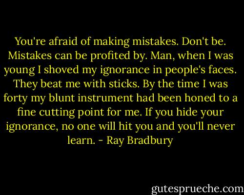 You're afraid of making mistakes. Don't be. Mistakes can be profited by. Man, when I was young I shoved my ignorance in people's faces. They beat me with sticks. By the time I was forty my blunt instrument had been honed to a fine cutting point for me. If you hide your ignorance, no one will hit you and you'll never learn. - Ray Bradbury