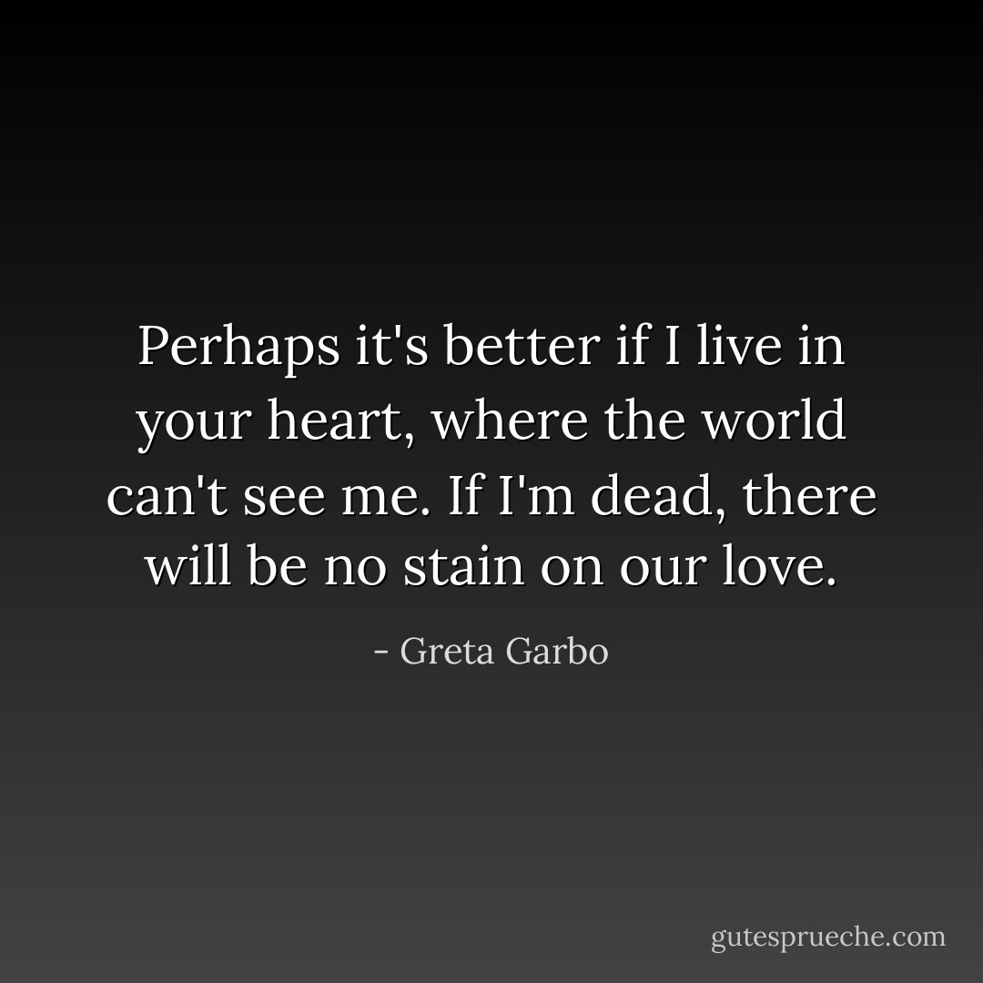 Perhaps it's better if I live in your heart, where the world can't see me. If I'm dead, there will be no stain on our love. - Greta Garbo