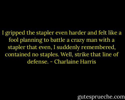 I gripped the stapler even harder and felt like a fool planning to battle a crazy man with a stapler that even, I suddenly remembered, contained no staples. Well, strike that line of defense. - Charlaine Harris