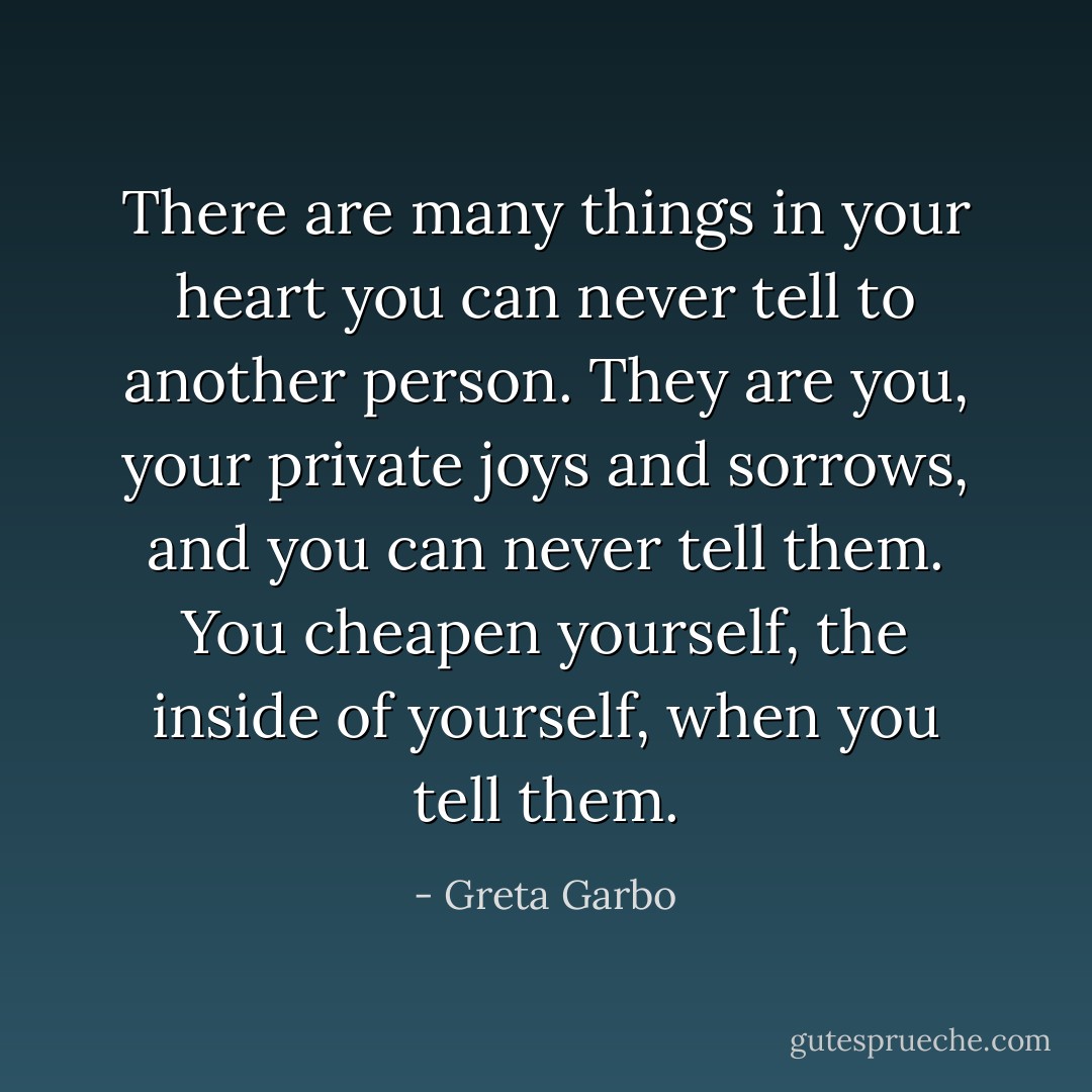 There are many things in your heart you can never tell to another person. They are you, your private joys and sorrows, and you can never tell them. You cheapen yourself, the inside of yourself, when you tell them. - Greta Garbo