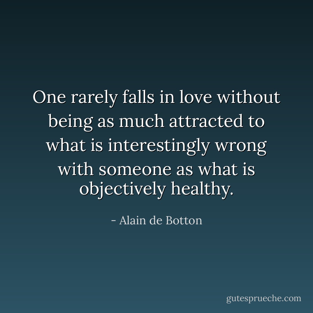 One rarely falls in love without being as much attracted to what is interestingly wrong with someone as what is objectively healthy. - Alain de Botton