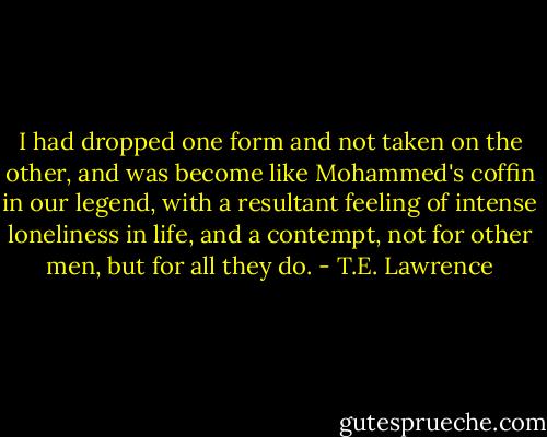 I had dropped one form and not taken on the other, and was become like Mohammed's coffin in our legend, with a resultant feeling of intense loneliness in life, and a contempt, not for other men, but for all they do. - T.E. Lawrence