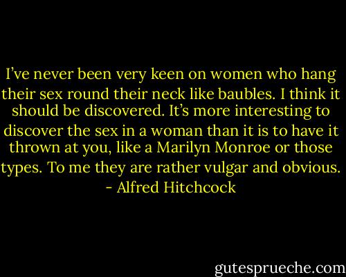 I’ve never been very keen on women who hang their sex round their neck like baubles. I think it should be discovered. It’s more interesting to discover the sex in a woman than it is to have it thrown at you, like a Marilyn Monroe or those types. To me they are rather vulgar and obvious. - Alfred Hitchcock