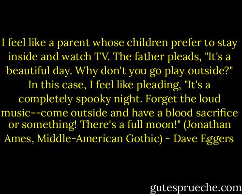 I feel like a parent whose children prefer to stay inside and watch TV. The father pleads, "It's a beautiful day. Why don't you go play outside?" In this case, I feel like pleading, "It's a completely spooky night. Forget the loud music--come outside and have a blood sacrifice or something! There's a full moon!" (Jonathan Ames, Middle-American Gothic) - Dave Eggers