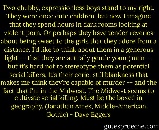 Two chubby, expressionless boys stand to my right. They were once cute children, but now I imagine that they spend hours in dark rooms looking at violent porn. Or perhaps they have tender reveries about being sweet to the girls that they adore from a distance. I'd like to think about them in a generous light -- that they are actually gentle young men -- but it's hard not to stereotype them as potential serial killers. It's their eerie, still blankness that makes me think they're capable of murder -- and the fact that I'm in the Midwest. The Midwest seems to cultivate serial killing. Must be the boxed in geography. (Jonathan Ames, Middle-American Gothic) - Dave Eggers