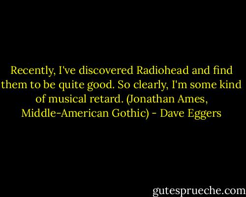 Recently, I've discovered Radiohead and find them to be quite good. So clearly, I'm some kind of musical retard. (Jonathan Ames, Middle-American Gothic) - Dave Eggers
