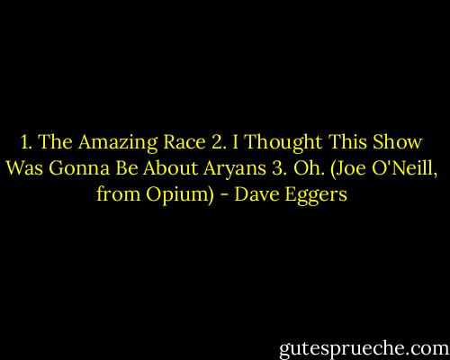 1. The Amazing Race<br />2. I Thought This Show Was Gonna Be About Aryans<br />3. Oh.<br />(Joe O'Neill, from Opium) - Dave Eggers