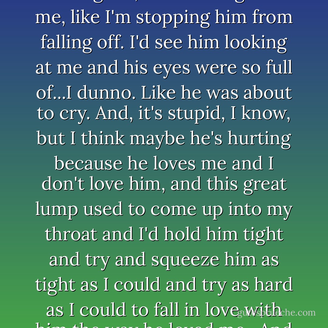 Sometimes when we were hiding behind the breakers with the crowd, he'd hold me so tight, I'd think he's not just holding me, he's holding onto me, like I'm stopping him from falling off. I'd see him looking at me and his eyes were so full of...I dunno. Like he was about to cry. And, it's stupid, I know, but I think maybe he's hurting because he loves me and I don't love him, and this great lump used to come up into my throat and I'd hold him tight and try and squeeze him as tight as I could and try as hard as I could to fall in love with him the way he loved me.<br /><br />And then other times I'd think, it's just the way his face is that makes him look like that. - Melvin Burgess
