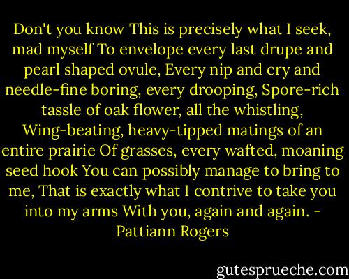 Don't you know<br />This is precisely what I seek, mad myself<br />To envelope every last drupe and pearl shaped ovule,<br />Every nip and cry and needle-fine boring, every drooping,<br />Spore-rich tassle of oak flower, all the whistling,<br />Wing-beating, heavy-tipped matings of an entire prairie<br />Of grasses, every wafted, moaning seed hook<br />You can possibly manage to bring to me,<br />That is exactly what I contrive to take you into my arms<br />With you, again and again. - Pattiann Rogers