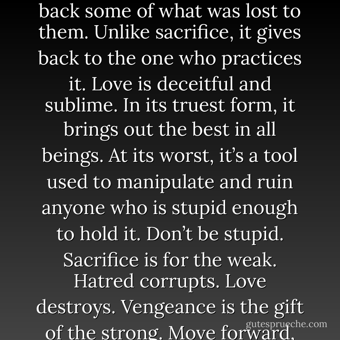 Hatred is a bitter, damaging emotion. It winds itself through the blood, infecting its host and driving it forward without any reason. Its view is jaundiced and it skews even the clearest of eye sights. Sacrifice is noble and tender. It’s the action of a host who values others above himself. Sacrifice is bought through love and decency. It is truly heroic. Vengeance is an act of violence. It allows those who have been wronged to take back some of what was lost to them. Unlike sacrifice, it gives back to the one who practices it. Love is deceitful and sublime. In its truest form, it brings out the best in all beings. At its worst, it’s a tool used to manipulate and ruin anyone who is stupid enough to hold it. Don’t be stupid. Sacrifice is for the weak. Hatred corrupts. Love destroys. Vengeance is the gift of the strong. Move forward, not with hatred, not with love. Move forward with purpose. Take back what was stolen. Make those who laughed at your pain pay. Not with hatred, but with calm, cold rationale. Hatred is your enemy. Vengeance is your friend. Hold it close and let it loose. May the gods have mercy on those who have wronged me because I will have no mercy for them. (Xypher) - Sherrilyn Kenyon