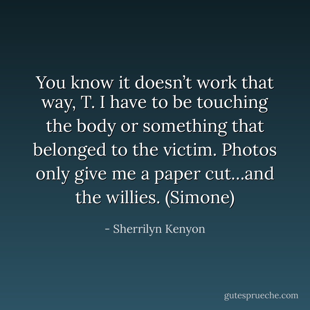 You know it doesn’t work that way, T. I have to be touching the body or something that belonged to the victim. Photos only give me a paper cut…and the willies. (Simone) - Sherrilyn Kenyon