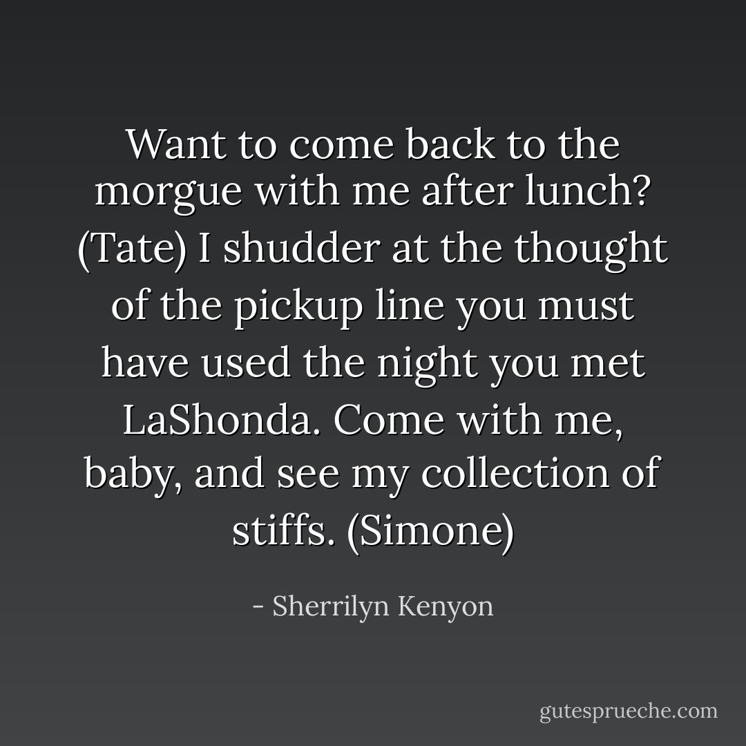 Want to come back to the morgue with me after lunch? (Tate)<br />I shudder at the thought of the pickup line you must have used the night you met LaShonda. Come with me, baby, and see my collection of stiffs. (Simone) - Sherrilyn Kenyon