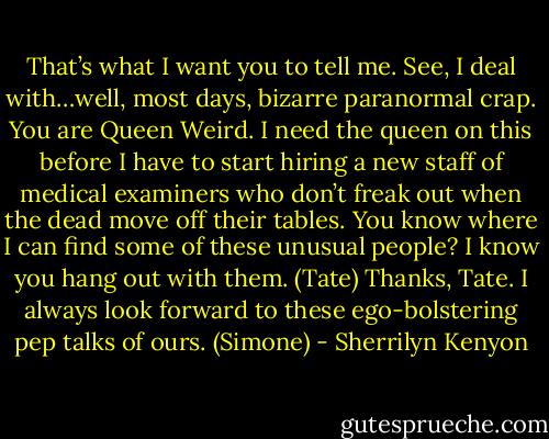 That’s what I want you to tell me. See, I deal with…well, most days, bizarre paranormal crap. You are Queen Weird. I need the queen on this before I have to start hiring a new staff of medical examiners who don’t freak out when the dead move off their tables. You know where I can find some of these unusual people? I know you hang out with them. (Tate)<br />Thanks, Tate. I always look forward to these ego-bolstering pep talks of ours. (Simone) - Sherrilyn Kenyon