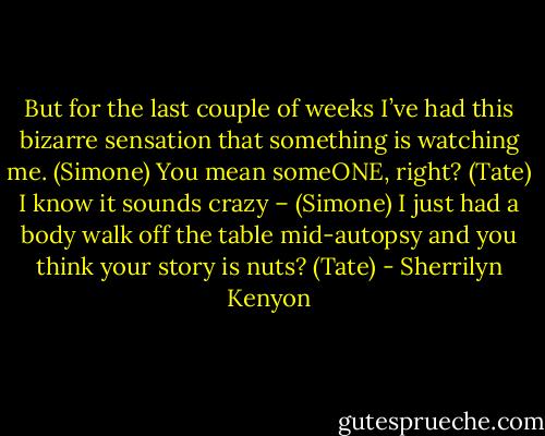 But for the last couple of weeks I’ve had this bizarre sensation that something is watching me. (Simone)<br />You mean someONE, right? (Tate)<br />I know it sounds crazy – (Simone)<br />I just had a body walk off the table mid-autopsy and you think your story is nuts? (Tate) - Sherrilyn Kenyon