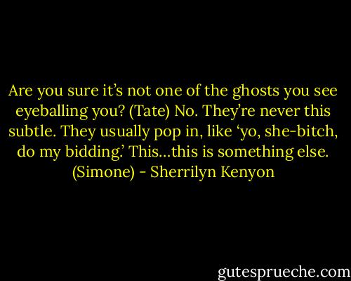 Are you sure it’s not one of the ghosts you see eyeballing you? (Tate)<br />No. They’re never this subtle. They usually pop in, like ‘yo, she-bitch, do my bidding.’ This…this is something else. (Simone) - Sherrilyn Kenyon