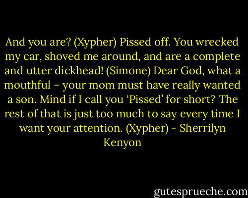 And you are? (Xypher)<br />Pissed off. You wrecked my car, shoved me around, and are a complete and utter dickhead! (Simone)<br />Dear God, what a mouthful – your mom must have really wanted a son. Mind if I call you ‘Pissed’ for short? The rest of that is just too much to say every time I want your attention. (Xypher) - Sherrilyn Kenyon
