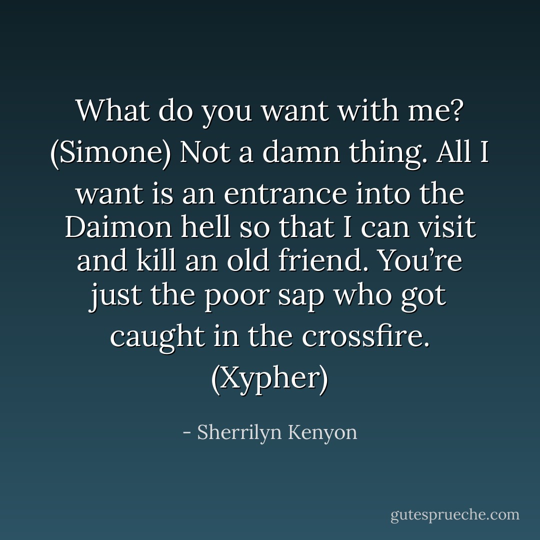 What do you want with me? (Simone)<br />Not a damn thing. All I want is an entrance into the Daimon hell so that I can visit and kill an old friend. You’re just the poor sap who got caught in the crossfire. (Xypher) - Sherrilyn Kenyon