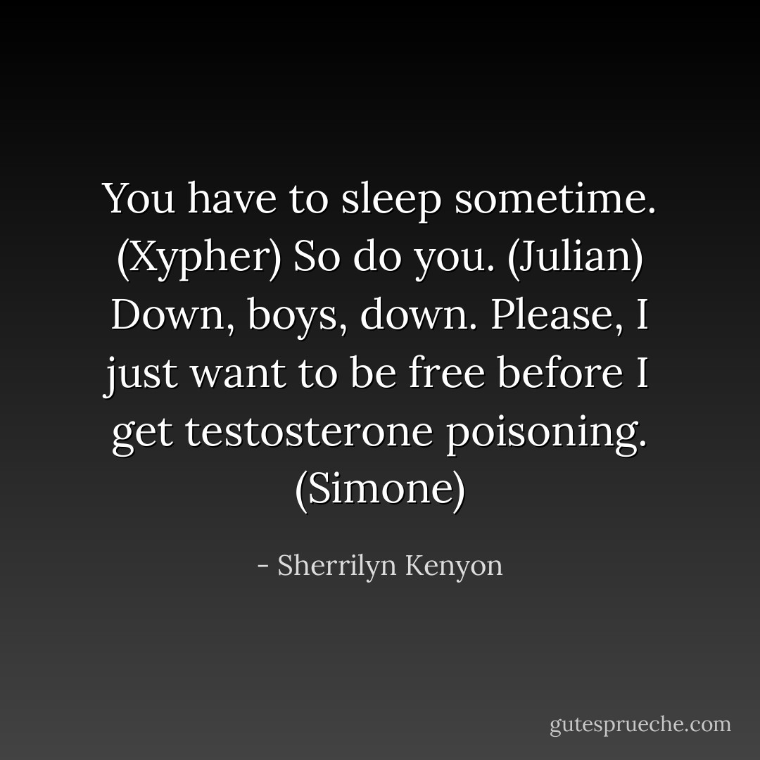 You have to sleep sometime. (Xypher)<br />So do you. (Julian)<br />Down, boys, down. Please, I just want to be free before I get testosterone poisoning. (Simone) - Sherrilyn Kenyon