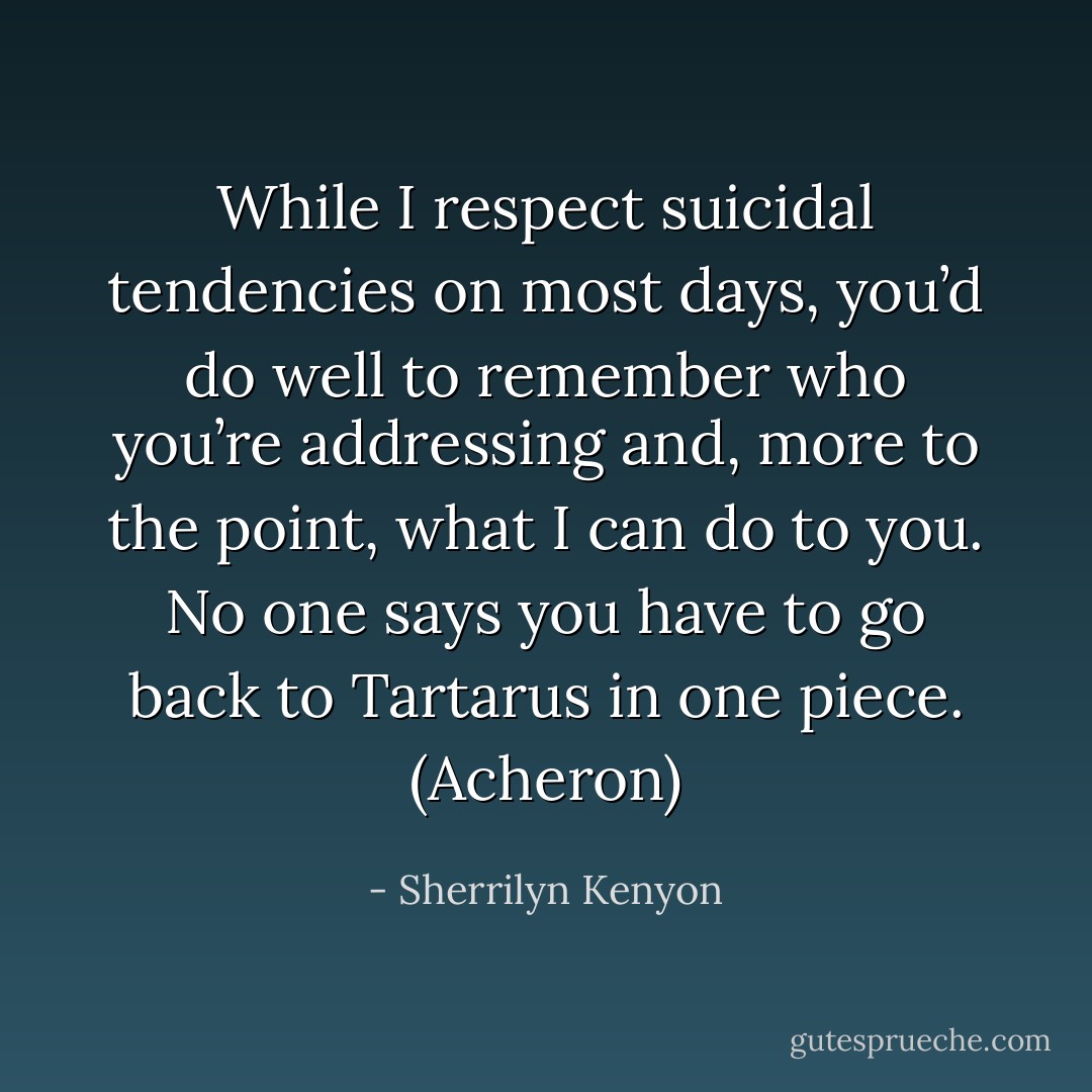 While I respect suicidal tendencies on most days, you’d do well to remember who you’re addressing and, more to the point, what I can do to you. No one says you have to go back to Tartarus in one piece. (Acheron) - Sherrilyn Kenyon