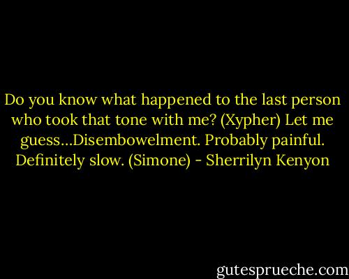 Do you know what happened to the last person who took that tone with me? (Xypher)<br />Let me guess…Disembowelment. Probably painful. Definitely slow. (Simone) - Sherrilyn Kenyon