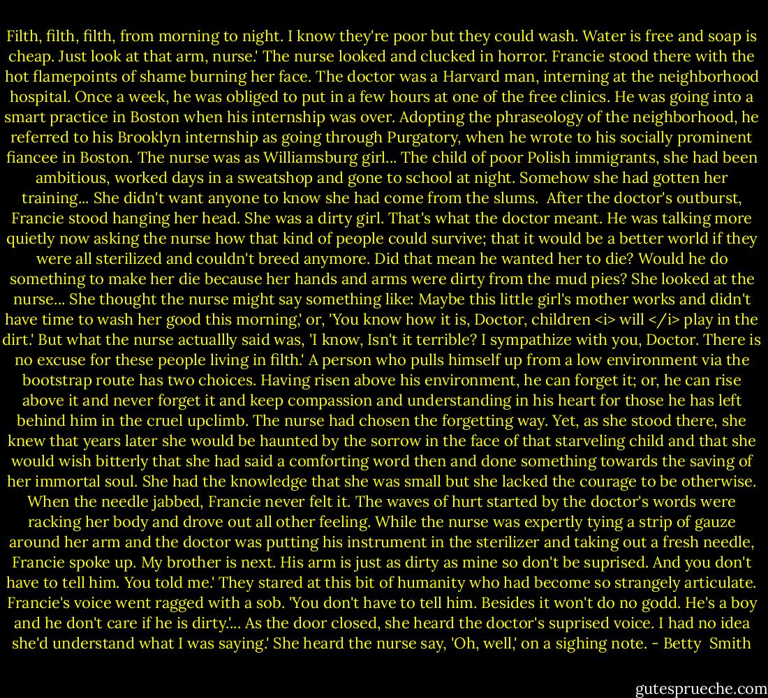 Filth, filth, filth, from morning to night. I know they're poor but they could wash. Water is free and soap is cheap. Just look at that arm, nurse.'<br />The nurse looked and clucked in horror. Francie stood there with the hot flamepoints of shame burning her face. The doctor was a Harvard man, interning at the neighborhood hospital. Once a week, he was obliged to put in a few hours at one of the free clinics. He was going into a smart practice in Boston when his internship was over. Adopting the phraseology of the neighborhood, he referred to his Brooklyn internship as going through Purgatory, when he wrote to his socially prominent fiancee in Boston.<br />The nurse was as Williamsburg girl... The child of poor Polish immigrants, she had been ambitious, worked days in a sweatshop and gone to school at night. Somehow she had gotten her training... She didn't want anyone to know she had come from the slums. <br />After the doctor's outburst, Francie stood hanging her head. She was a dirty girl. That's what the doctor meant. He was talking more quietly now asking the nurse how that kind of people could survive; that it would be a better world if they were all sterilized and couldn't breed anymore. Did that mean he wanted her to die? Would he do something to make her die because her hands and arms were dirty from the mud pies?<br />She looked at the nurse... She thought the nurse might say something like:<br />Maybe this little girl's mother works and didn't have time to wash her good this morning,' or, 'You know how it is, Doctor, children <i> will </i> play in the dirt.' But what the nurse actuallly said was, 'I know, Isn't it terrible? I sympathize with you, Doctor. There is no excuse for these people living in filth.'<br />A person who pulls himself up from a low environment via the bootstrap route has two choices. Having risen above his environment, he can forget it; or, he can rise above it and never forget it and keep compassion and understanding in his heart for those he has left behind him in the cruel upclimb. The nurse had chosen the forgetting way. Yet, as she stood there, she knew that years later she would be haunted by the sorrow in the face of that starveling child and that she would wish bitterly that she had said a comforting word then and done something towards the saving of her immortal soul. She had the knowledge that she was small but she lacked the courage to be otherwise.<br />When the needle jabbed, Francie never felt it. The waves of hurt started by the doctor's words were racking her body and drove out all other feeling. While the nurse was expertly tying a strip of gauze around her arm and the doctor was putting his instrument in the sterilizer and taking out a fresh needle, Francie spoke up.<br />My brother is next. His arm is just as dirty as mine so don't be suprised. And you don't have to tell him. You told me.' They stared at this bit of humanity who had become so strangely articulate. Francie's voice went ragged with a sob. 'You don't have to tell him. Besides it won't do no godd. He's a boy and he don't care if he is dirty.'... As the door closed, she heard the doctor's suprised voice.<br />I had no idea she'd understand what I was saying.' She heard the nurse say, 'Oh, well,' on a sighing note. - Betty  Smith