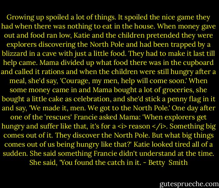 Growing up spoiled a lot of things. It spoiled the nice game they had when there was nothing to eat in the house. When money gave out and food ran low, Katie and the children pretended they were explorers discovering the North Pole and had been trapped by a blizzard in a cave with just a little food. They had to make it last till help came. Mama divided up what food there was in the cupboard and called it rations and when the children were still hungry after a meal, she'd say, 'Courage, my men, help will come soon.' When some money came in and Mama bought a lot of groceries, she bought a little cake as celebration, and she'd stick a penny flag in it and say, 'We made it, men. We got to the North Pole.'<br />One day after one of the 'rescues' Francie asked Mama:<br />'When explorers get hungry and suffer like that, it's for a <i> reason </i>. Something big comes out of it. They discover the North Pole. But what big things comes out of us being hungry like that?'<br />Katie looked tired all of a sudden. She said something Francie didn't understand at the time. She said, 'You found the catch in it. - Betty  Smith