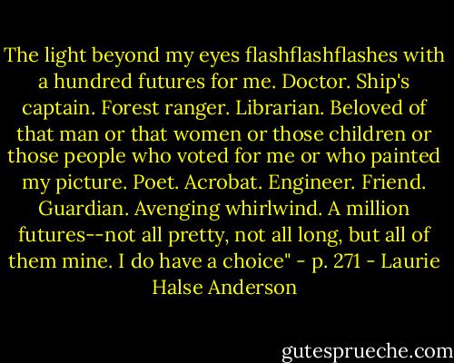 The light beyond my eyes flashflashflashes with a hundred futures for me. Doctor. Ship's captain. Forest ranger. Librarian. Beloved of that man or that women or those children or those people who voted for me or who painted my picture. Poet. Acrobat. Engineer. Friend. Guardian. Avenging whirlwind. A million futures--not all pretty, not all long, but all of them mine. I do have a choice" - p. 271 - Laurie Halse Anderson