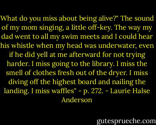 What do you miss about being alive?"<br />The sound of my mom singing, a little off-key. The way my dad went to all my swim meets and I could hear his whistle when my head was underwater, even if he did yell at me afterward for not trying harder. I miss going to the library. I miss the smell of clothes fresh out of the dryer. I miss diving off the highest board and nailing the landing. I miss waffles" - p. 272. - Laurie Halse Anderson