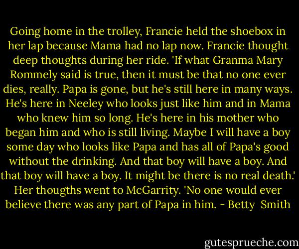 Going home in the trolley, Francie held the shoebox in her lap because Mama had no lap now. Francie thought deep thoughts during her ride. 'If what Granma Mary Rommely said is true, then it must be that no one ever dies, really. Papa is gone, but he's still here in many ways. He's here in Neeley who looks just like him and in Mama who knew him so long. He's here in his mother who began him and who is still living. Maybe I will have a boy some day who looks like Papa and has all of Papa's good without the drinking. And that boy will have a boy. And that boy will have a boy. It might be there is no real death.' Her thougths went to McGarrity. 'No one would ever believe there was any part of Papa in him. - Betty  Smith