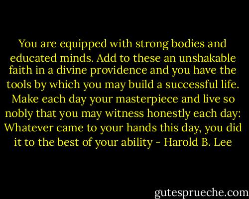 You are equipped with strong bodies and educated minds. Add to these an unshakable faith in a divine providence and you have the tools by which you may build a successful life. Make each day your masterpiece and live so nobly that you may witness honestly each day: Whatever came to your hands this day, you did it to the best of your ability - Harold B. Lee