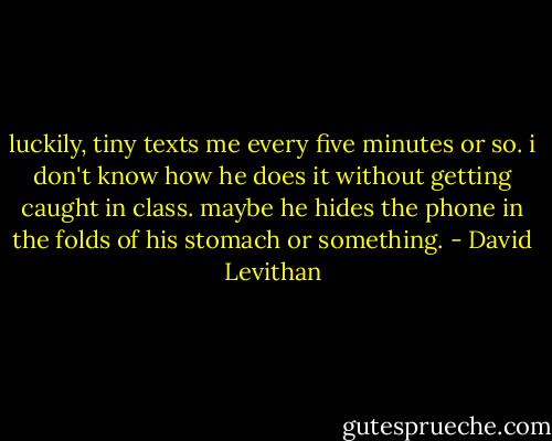 luckily, tiny texts me every five minutes or so. i don't know how he does it without getting caught in class. maybe he hides the phone in the folds of his stomach or something. - David Levithan
