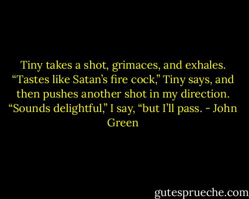 Tiny takes a shot, grimaces, and exhales. “Tastes like Satan’s fire cock,” Tiny says, and then pushes another shot in my direction. “Sounds delightful,” I say, “but I’ll pass. - John Green