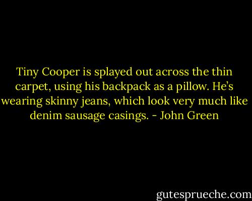 Tiny Cooper is splayed out across the thin carpet, using his backpack as a pillow. He’s wearing skinny jeans, which look very much like denim sausage casings. - John Green