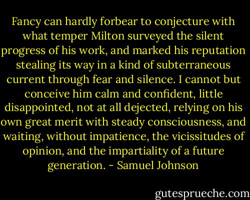 Fancy can hardly forbear to conjecture with what temper Milton surveyed the silent progress of his work, and marked his reputation stealing its way in a kind of subterraneous current through fear and silence. I cannot but conceive him calm and confident, little disappointed, not at all dejected, relying on his own great merit with steady consciousness, and waiting, without impatience, the vicissitudes of opinion, and the impartiality of a future generation. - Samuel Johnson